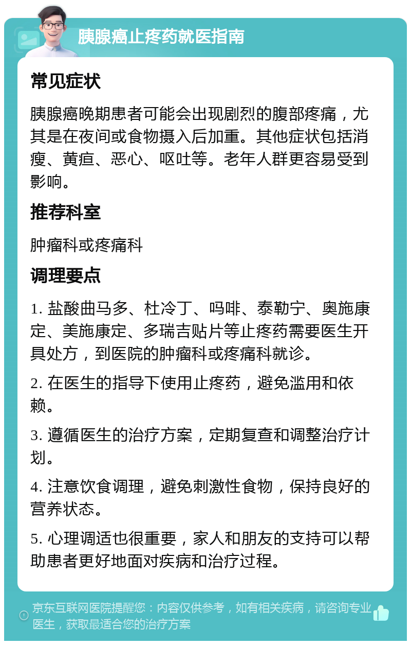 胰腺癌止疼药就医指南 常见症状 胰腺癌晚期患者可能会出现剧烈的腹部疼痛，尤其是在夜间或食物摄入后加重。其他症状包括消瘦、黄疸、恶心、呕吐等。老年人群更容易受到影响。 推荐科室 肿瘤科或疼痛科 调理要点 1. 盐酸曲马多、杜冷丁、吗啡、泰勒宁、奥施康定、美施康定、多瑞吉贴片等止疼药需要医生开具处方，到医院的肿瘤科或疼痛科就诊。 2. 在医生的指导下使用止疼药，避免滥用和依赖。 3. 遵循医生的治疗方案，定期复查和调整治疗计划。 4. 注意饮食调理，避免刺激性食物，保持良好的营养状态。 5. 心理调适也很重要，家人和朋友的支持可以帮助患者更好地面对疾病和治疗过程。