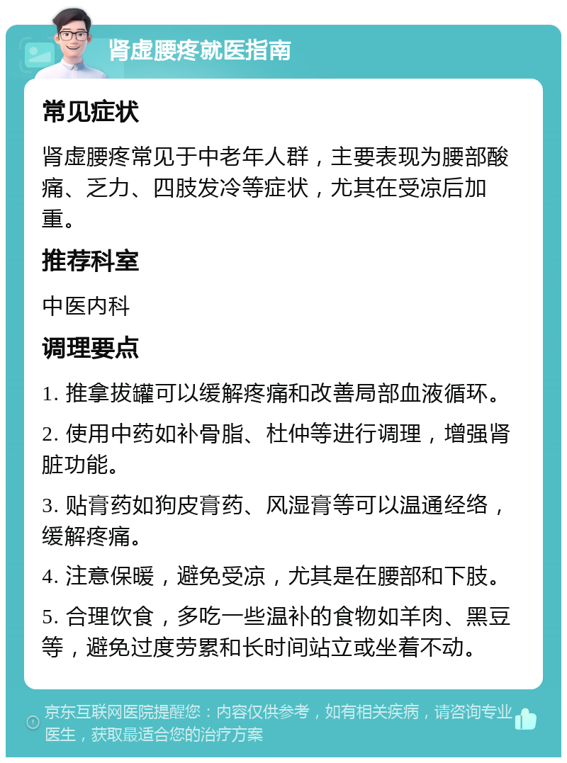 肾虚腰疼就医指南 常见症状 肾虚腰疼常见于中老年人群，主要表现为腰部酸痛、乏力、四肢发冷等症状，尤其在受凉后加重。 推荐科室 中医内科 调理要点 1. 推拿拔罐可以缓解疼痛和改善局部血液循环。 2. 使用中药如补骨脂、杜仲等进行调理，增强肾脏功能。 3. 贴膏药如狗皮膏药、风湿膏等可以温通经络，缓解疼痛。 4. 注意保暖，避免受凉，尤其是在腰部和下肢。 5. 合理饮食，多吃一些温补的食物如羊肉、黑豆等，避免过度劳累和长时间站立或坐着不动。