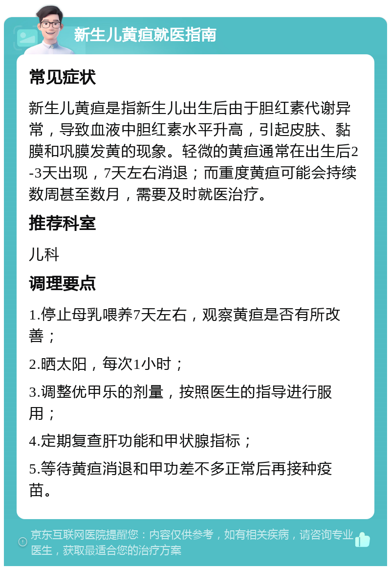 新生儿黄疸就医指南 常见症状 新生儿黄疸是指新生儿出生后由于胆红素代谢异常，导致血液中胆红素水平升高，引起皮肤、黏膜和巩膜发黄的现象。轻微的黄疸通常在出生后2-3天出现，7天左右消退；而重度黄疸可能会持续数周甚至数月，需要及时就医治疗。 推荐科室 儿科 调理要点 1.停止母乳喂养7天左右，观察黄疸是否有所改善； 2.晒太阳，每次1小时； 3.调整优甲乐的剂量，按照医生的指导进行服用； 4.定期复查肝功能和甲状腺指标； 5.等待黄疸消退和甲功差不多正常后再接种疫苗。