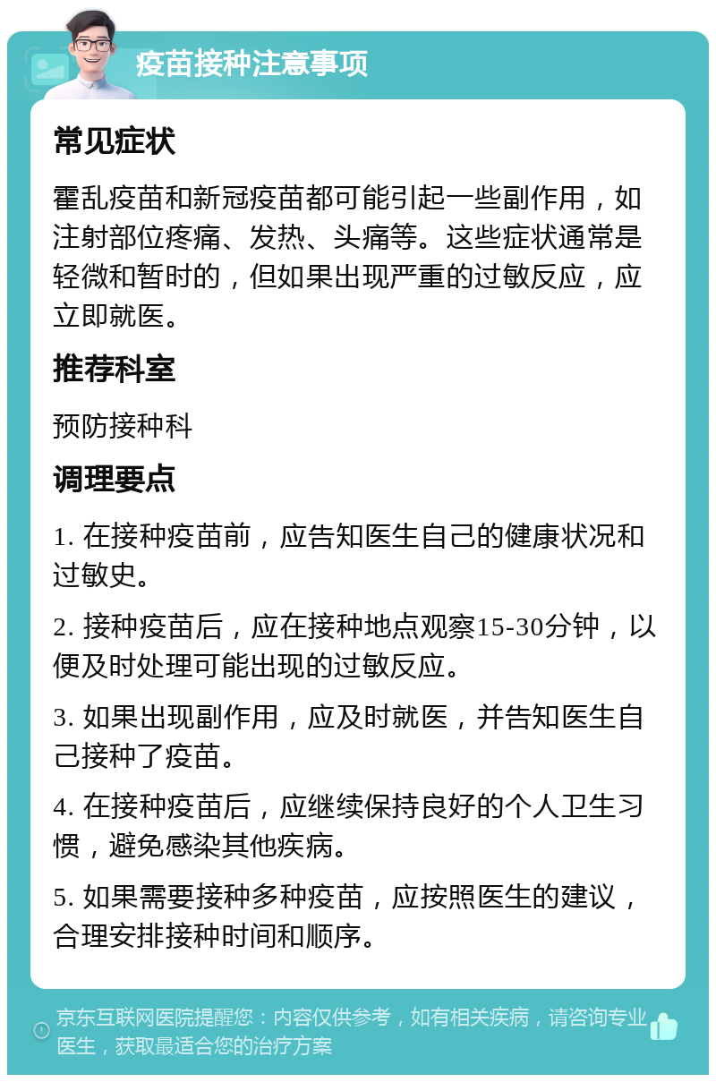 疫苗接种注意事项 常见症状 霍乱疫苗和新冠疫苗都可能引起一些副作用，如注射部位疼痛、发热、头痛等。这些症状通常是轻微和暂时的，但如果出现严重的过敏反应，应立即就医。 推荐科室 预防接种科 调理要点 1. 在接种疫苗前，应告知医生自己的健康状况和过敏史。 2. 接种疫苗后，应在接种地点观察15-30分钟，以便及时处理可能出现的过敏反应。 3. 如果出现副作用，应及时就医，并告知医生自己接种了疫苗。 4. 在接种疫苗后，应继续保持良好的个人卫生习惯，避免感染其他疾病。 5. 如果需要接种多种疫苗，应按照医生的建议，合理安排接种时间和顺序。