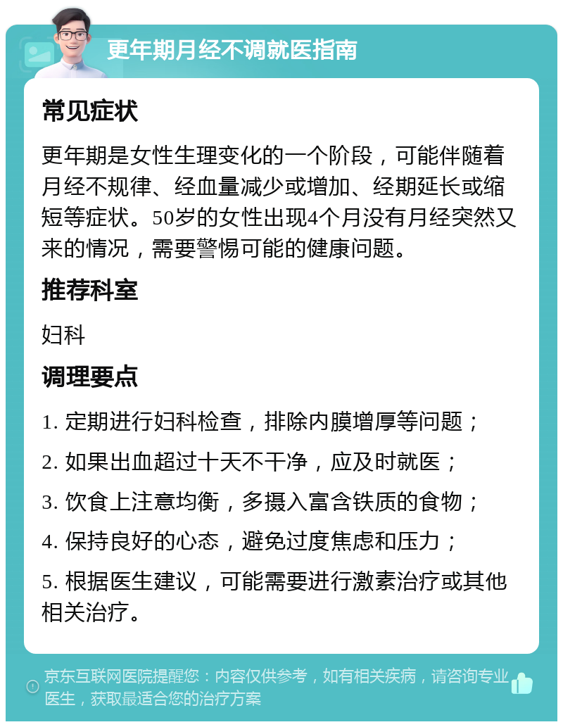 更年期月经不调就医指南 常见症状 更年期是女性生理变化的一个阶段，可能伴随着月经不规律、经血量减少或增加、经期延长或缩短等症状。50岁的女性出现4个月没有月经突然又来的情况，需要警惕可能的健康问题。 推荐科室 妇科 调理要点 1. 定期进行妇科检查，排除内膜增厚等问题； 2. 如果出血超过十天不干净，应及时就医； 3. 饮食上注意均衡，多摄入富含铁质的食物； 4. 保持良好的心态，避免过度焦虑和压力； 5. 根据医生建议，可能需要进行激素治疗或其他相关治疗。