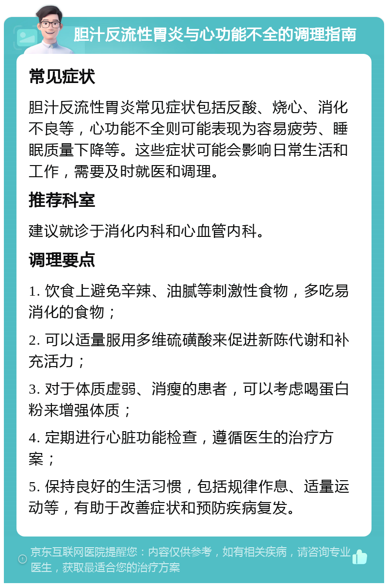 胆汁反流性胃炎与心功能不全的调理指南 常见症状 胆汁反流性胃炎常见症状包括反酸、烧心、消化不良等，心功能不全则可能表现为容易疲劳、睡眠质量下降等。这些症状可能会影响日常生活和工作，需要及时就医和调理。 推荐科室 建议就诊于消化内科和心血管内科。 调理要点 1. 饮食上避免辛辣、油腻等刺激性食物，多吃易消化的食物； 2. 可以适量服用多维硫磺酸来促进新陈代谢和补充活力； 3. 对于体质虚弱、消瘦的患者，可以考虑喝蛋白粉来增强体质； 4. 定期进行心脏功能检查，遵循医生的治疗方案； 5. 保持良好的生活习惯，包括规律作息、适量运动等，有助于改善症状和预防疾病复发。