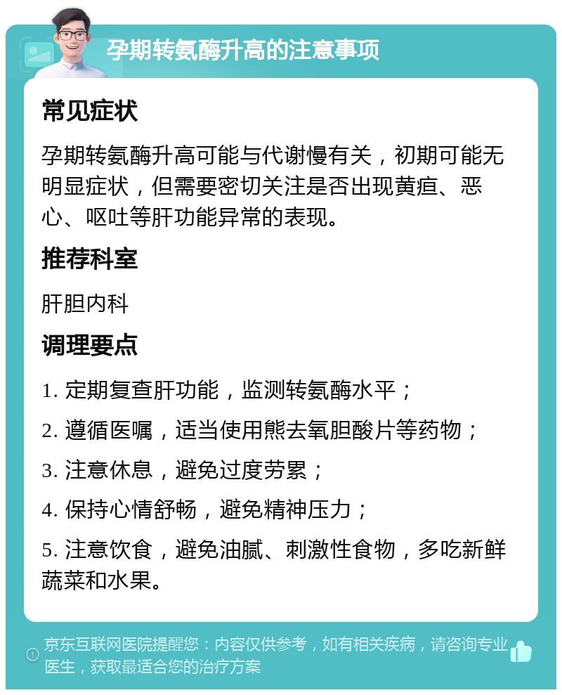 孕期转氨酶升高的注意事项 常见症状 孕期转氨酶升高可能与代谢慢有关，初期可能无明显症状，但需要密切关注是否出现黄疸、恶心、呕吐等肝功能异常的表现。 推荐科室 肝胆内科 调理要点 1. 定期复查肝功能，监测转氨酶水平； 2. 遵循医嘱，适当使用熊去氧胆酸片等药物； 3. 注意休息，避免过度劳累； 4. 保持心情舒畅，避免精神压力； 5. 注意饮食，避免油腻、刺激性食物，多吃新鲜蔬菜和水果。