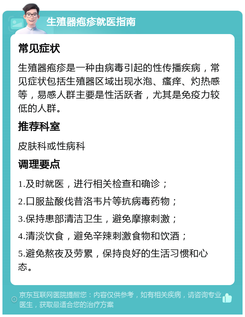 生殖器疱疹就医指南 常见症状 生殖器疱疹是一种由病毒引起的性传播疾病，常见症状包括生殖器区域出现水泡、瘙痒、灼热感等，易感人群主要是性活跃者，尤其是免疫力较低的人群。 推荐科室 皮肤科或性病科 调理要点 1.及时就医，进行相关检查和确诊； 2.口服盐酸伐昔洛韦片等抗病毒药物； 3.保持患部清洁卫生，避免摩擦刺激； 4.清淡饮食，避免辛辣刺激食物和饮酒； 5.避免熬夜及劳累，保持良好的生活习惯和心态。