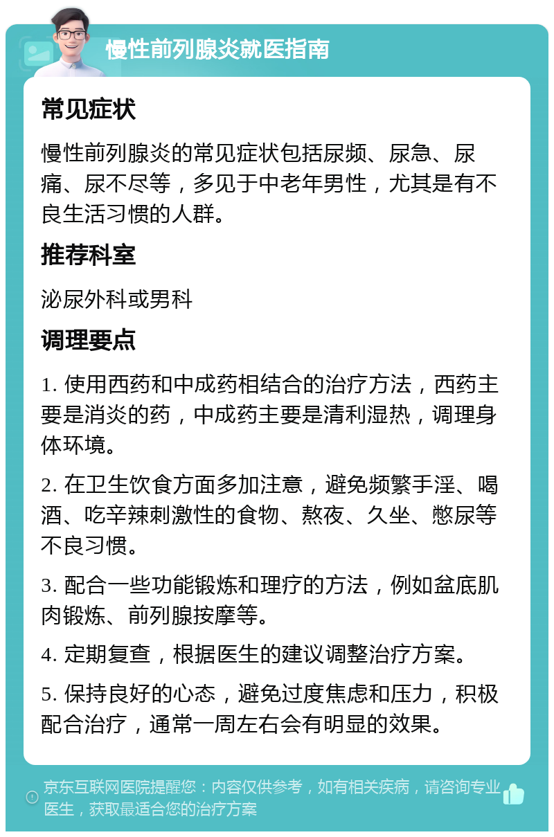 慢性前列腺炎就医指南 常见症状 慢性前列腺炎的常见症状包括尿频、尿急、尿痛、尿不尽等，多见于中老年男性，尤其是有不良生活习惯的人群。 推荐科室 泌尿外科或男科 调理要点 1. 使用西药和中成药相结合的治疗方法，西药主要是消炎的药，中成药主要是清利湿热，调理身体环境。 2. 在卫生饮食方面多加注意，避免频繁手淫、喝酒、吃辛辣刺激性的食物、熬夜、久坐、憋尿等不良习惯。 3. 配合一些功能锻炼和理疗的方法，例如盆底肌肉锻炼、前列腺按摩等。 4. 定期复查，根据医生的建议调整治疗方案。 5. 保持良好的心态，避免过度焦虑和压力，积极配合治疗，通常一周左右会有明显的效果。