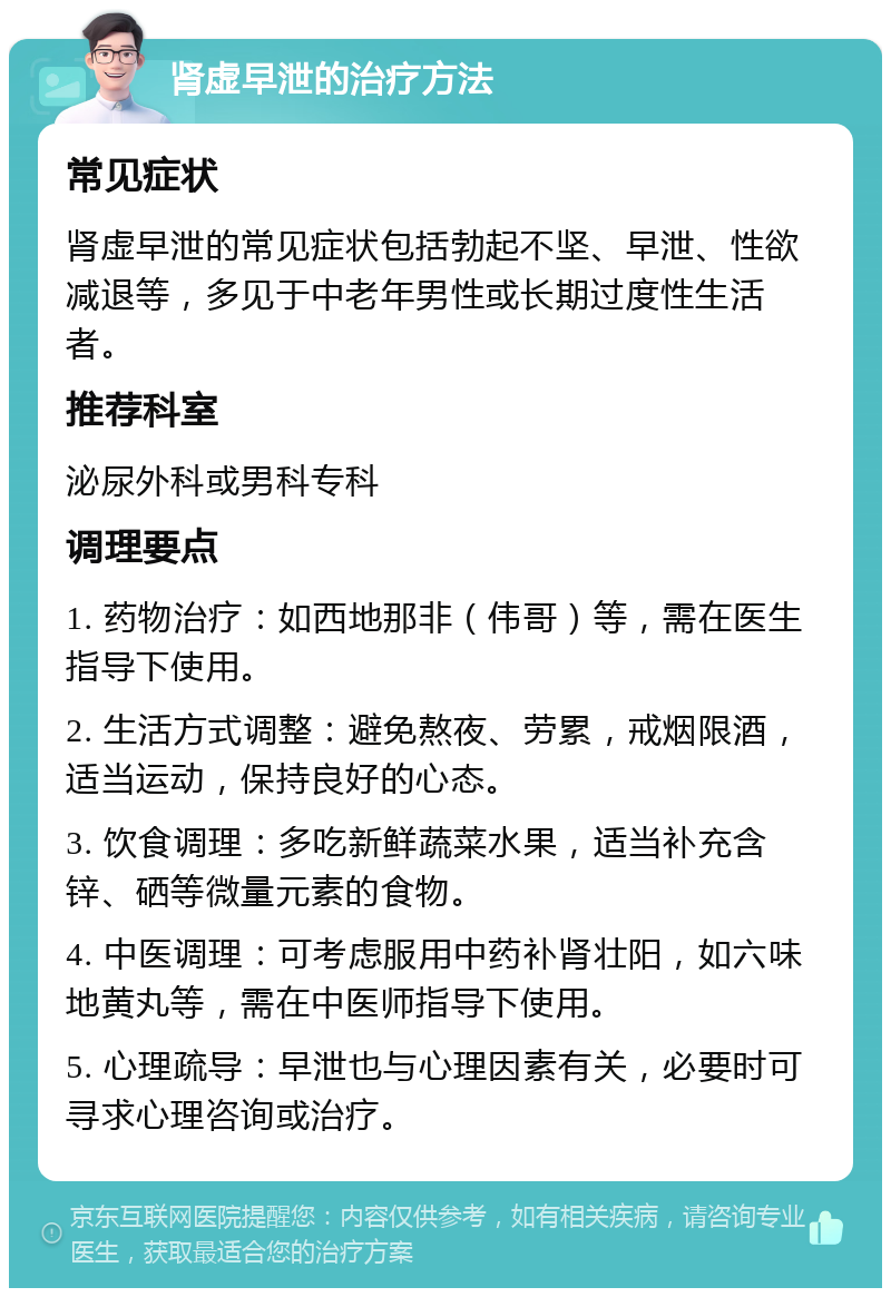 肾虚早泄的治疗方法 常见症状 肾虚早泄的常见症状包括勃起不坚、早泄、性欲减退等，多见于中老年男性或长期过度性生活者。 推荐科室 泌尿外科或男科专科 调理要点 1. 药物治疗：如西地那非（伟哥）等，需在医生指导下使用。 2. 生活方式调整：避免熬夜、劳累，戒烟限酒，适当运动，保持良好的心态。 3. 饮食调理：多吃新鲜蔬菜水果，适当补充含锌、硒等微量元素的食物。 4. 中医调理：可考虑服用中药补肾壮阳，如六味地黄丸等，需在中医师指导下使用。 5. 心理疏导：早泄也与心理因素有关，必要时可寻求心理咨询或治疗。