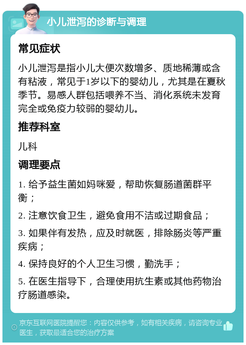 小儿泄泻的诊断与调理 常见症状 小儿泄泻是指小儿大便次数增多、质地稀薄或含有粘液，常见于1岁以下的婴幼儿，尤其是在夏秋季节。易感人群包括喂养不当、消化系统未发育完全或免疫力较弱的婴幼儿。 推荐科室 儿科 调理要点 1. 给予益生菌如妈咪爱，帮助恢复肠道菌群平衡； 2. 注意饮食卫生，避免食用不洁或过期食品； 3. 如果伴有发热，应及时就医，排除肠炎等严重疾病； 4. 保持良好的个人卫生习惯，勤洗手； 5. 在医生指导下，合理使用抗生素或其他药物治疗肠道感染。