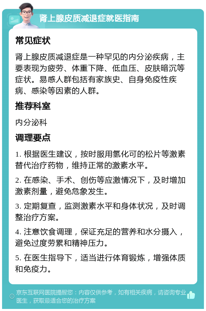 肾上腺皮质减退症就医指南 常见症状 肾上腺皮质减退症是一种罕见的内分泌疾病，主要表现为疲劳、体重下降、低血压、皮肤暗沉等症状。易感人群包括有家族史、自身免疫性疾病、感染等因素的人群。 推荐科室 内分泌科 调理要点 1. 根据医生建议，按时服用氢化可的松片等激素替代治疗药物，维持正常的激素水平。 2. 在感染、手术、创伤等应激情况下，及时增加激素剂量，避免危象发生。 3. 定期复查，监测激素水平和身体状况，及时调整治疗方案。 4. 注意饮食调理，保证充足的营养和水分摄入，避免过度劳累和精神压力。 5. 在医生指导下，适当进行体育锻炼，增强体质和免疫力。