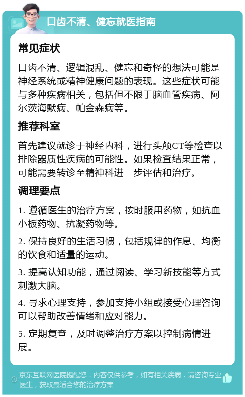 口齿不清、健忘就医指南 常见症状 口齿不清、逻辑混乱、健忘和奇怪的想法可能是神经系统或精神健康问题的表现。这些症状可能与多种疾病相关，包括但不限于脑血管疾病、阿尔茨海默病、帕金森病等。 推荐科室 首先建议就诊于神经内科，进行头颅CT等检查以排除器质性疾病的可能性。如果检查结果正常，可能需要转诊至精神科进一步评估和治疗。 调理要点 1. 遵循医生的治疗方案，按时服用药物，如抗血小板药物、抗凝药物等。 2. 保持良好的生活习惯，包括规律的作息、均衡的饮食和适量的运动。 3. 提高认知功能，通过阅读、学习新技能等方式刺激大脑。 4. 寻求心理支持，参加支持小组或接受心理咨询可以帮助改善情绪和应对能力。 5. 定期复查，及时调整治疗方案以控制病情进展。