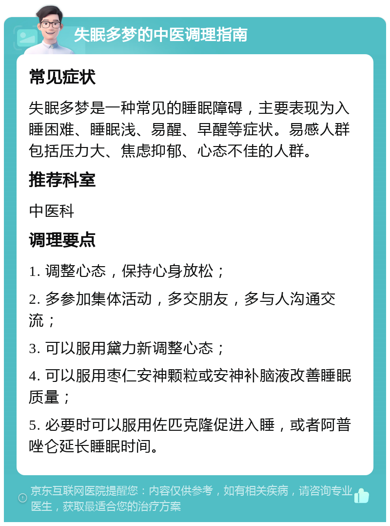 失眠多梦的中医调理指南 常见症状 失眠多梦是一种常见的睡眠障碍，主要表现为入睡困难、睡眠浅、易醒、早醒等症状。易感人群包括压力大、焦虑抑郁、心态不佳的人群。 推荐科室 中医科 调理要点 1. 调整心态，保持心身放松； 2. 多参加集体活动，多交朋友，多与人沟通交流； 3. 可以服用黛力新调整心态； 4. 可以服用枣仁安神颗粒或安神补脑液改善睡眠质量； 5. 必要时可以服用佐匹克隆促进入睡，或者阿普唑仑延长睡眠时间。