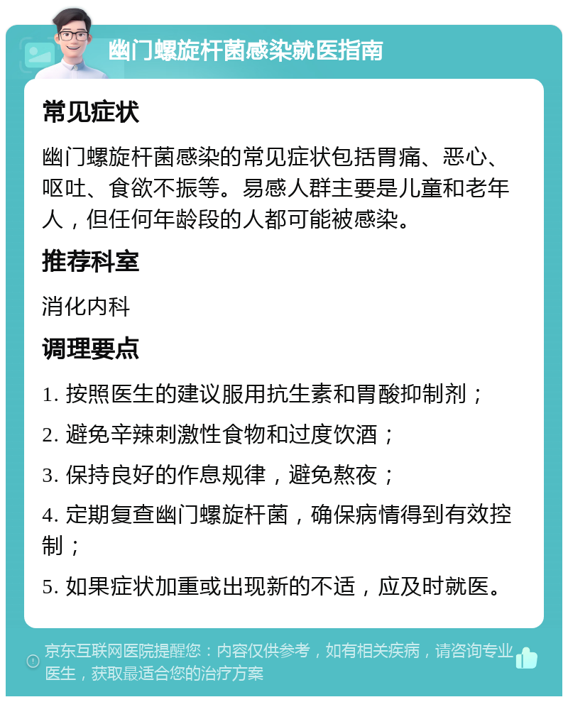 幽门螺旋杆菌感染就医指南 常见症状 幽门螺旋杆菌感染的常见症状包括胃痛、恶心、呕吐、食欲不振等。易感人群主要是儿童和老年人，但任何年龄段的人都可能被感染。 推荐科室 消化内科 调理要点 1. 按照医生的建议服用抗生素和胃酸抑制剂； 2. 避免辛辣刺激性食物和过度饮酒； 3. 保持良好的作息规律，避免熬夜； 4. 定期复查幽门螺旋杆菌，确保病情得到有效控制； 5. 如果症状加重或出现新的不适，应及时就医。