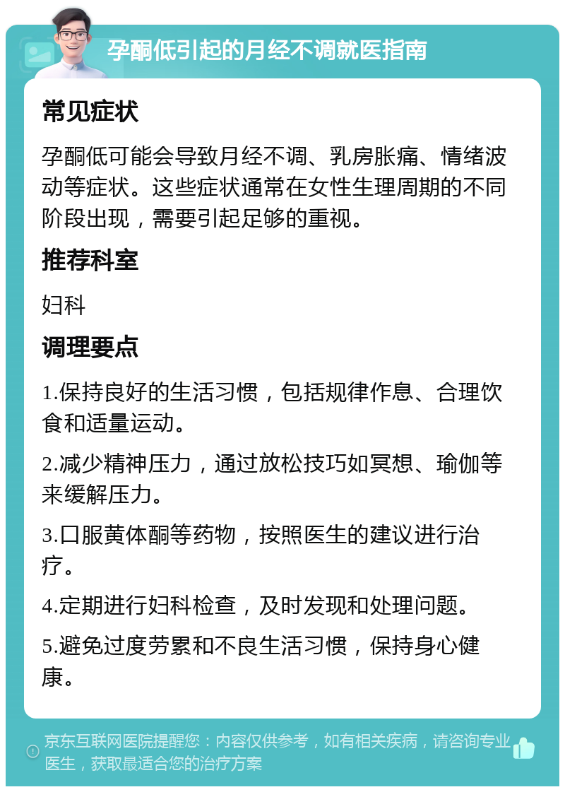 孕酮低引起的月经不调就医指南 常见症状 孕酮低可能会导致月经不调、乳房胀痛、情绪波动等症状。这些症状通常在女性生理周期的不同阶段出现，需要引起足够的重视。 推荐科室 妇科 调理要点 1.保持良好的生活习惯，包括规律作息、合理饮食和适量运动。 2.减少精神压力，通过放松技巧如冥想、瑜伽等来缓解压力。 3.口服黄体酮等药物，按照医生的建议进行治疗。 4.定期进行妇科检查，及时发现和处理问题。 5.避免过度劳累和不良生活习惯，保持身心健康。