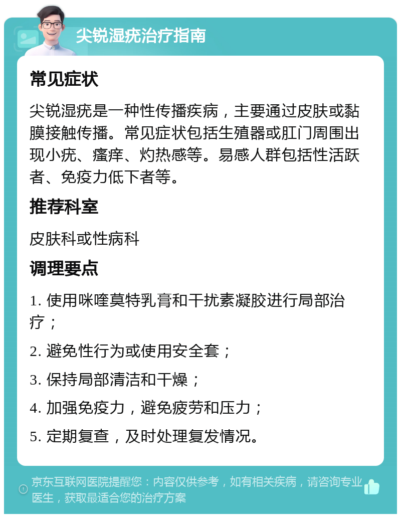 尖锐湿疣治疗指南 常见症状 尖锐湿疣是一种性传播疾病，主要通过皮肤或黏膜接触传播。常见症状包括生殖器或肛门周围出现小疣、瘙痒、灼热感等。易感人群包括性活跃者、免疫力低下者等。 推荐科室 皮肤科或性病科 调理要点 1. 使用咪喹莫特乳膏和干扰素凝胶进行局部治疗； 2. 避免性行为或使用安全套； 3. 保持局部清洁和干燥； 4. 加强免疫力，避免疲劳和压力； 5. 定期复查，及时处理复发情况。