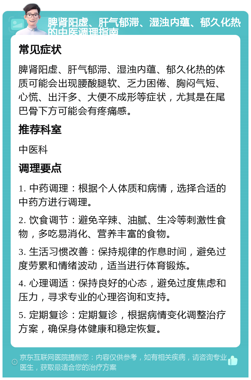 脾肾阳虚、肝气郁滞、湿浊内蕴、郁久化热的中医调理指南 常见症状 脾肾阳虚、肝气郁滞、湿浊内蕴、郁久化热的体质可能会出现腰酸腿软、乏力困倦、胸闷气短、心慌、出汗多、大便不成形等症状，尤其是在尾巴骨下方可能会有疼痛感。 推荐科室 中医科 调理要点 1. 中药调理：根据个人体质和病情，选择合适的中药方进行调理。 2. 饮食调节：避免辛辣、油腻、生冷等刺激性食物，多吃易消化、营养丰富的食物。 3. 生活习惯改善：保持规律的作息时间，避免过度劳累和情绪波动，适当进行体育锻炼。 4. 心理调适：保持良好的心态，避免过度焦虑和压力，寻求专业的心理咨询和支持。 5. 定期复诊：定期复诊，根据病情变化调整治疗方案，确保身体健康和稳定恢复。