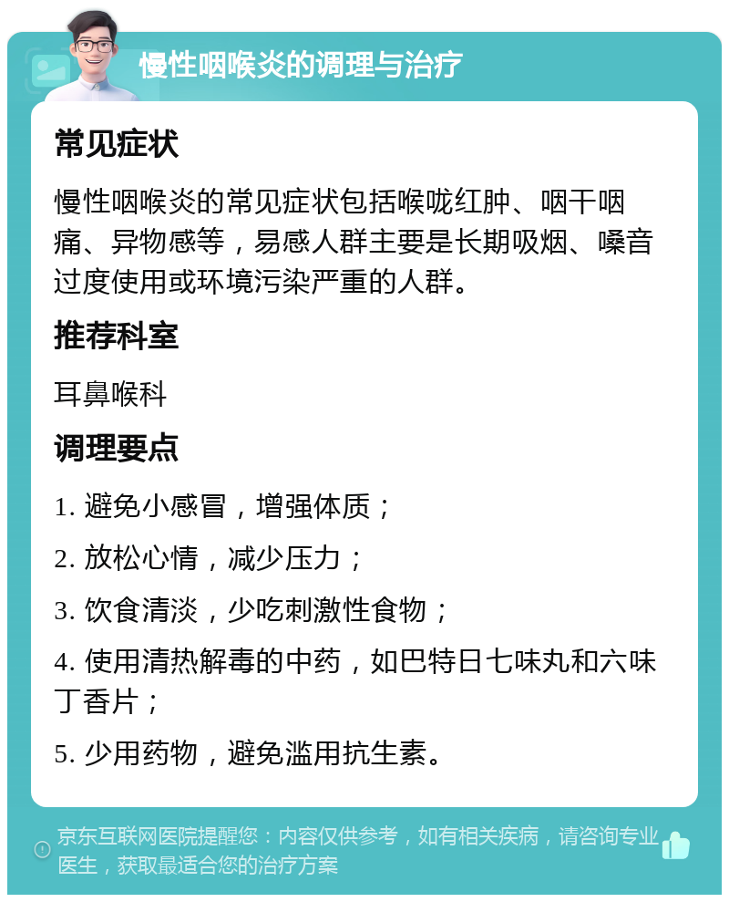 慢性咽喉炎的调理与治疗 常见症状 慢性咽喉炎的常见症状包括喉咙红肿、咽干咽痛、异物感等，易感人群主要是长期吸烟、嗓音过度使用或环境污染严重的人群。 推荐科室 耳鼻喉科 调理要点 1. 避免小感冒，增强体质； 2. 放松心情，减少压力； 3. 饮食清淡，少吃刺激性食物； 4. 使用清热解毒的中药，如巴特日七味丸和六味丁香片； 5. 少用药物，避免滥用抗生素。