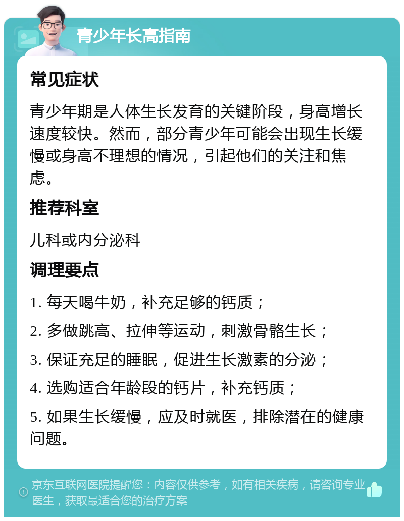 青少年长高指南 常见症状 青少年期是人体生长发育的关键阶段，身高增长速度较快。然而，部分青少年可能会出现生长缓慢或身高不理想的情况，引起他们的关注和焦虑。 推荐科室 儿科或内分泌科 调理要点 1. 每天喝牛奶，补充足够的钙质； 2. 多做跳高、拉伸等运动，刺激骨骼生长； 3. 保证充足的睡眠，促进生长激素的分泌； 4. 选购适合年龄段的钙片，补充钙质； 5. 如果生长缓慢，应及时就医，排除潜在的健康问题。