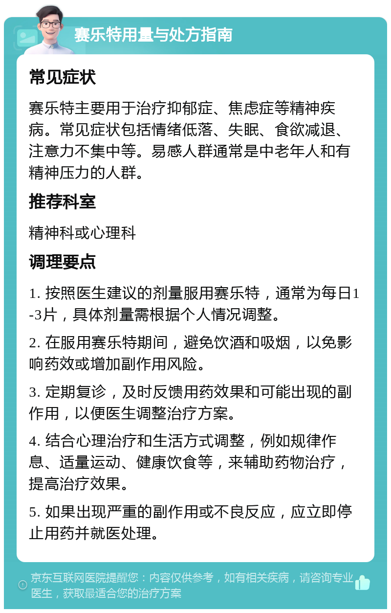 赛乐特用量与处方指南 常见症状 赛乐特主要用于治疗抑郁症、焦虑症等精神疾病。常见症状包括情绪低落、失眠、食欲减退、注意力不集中等。易感人群通常是中老年人和有精神压力的人群。 推荐科室 精神科或心理科 调理要点 1. 按照医生建议的剂量服用赛乐特，通常为每日1-3片，具体剂量需根据个人情况调整。 2. 在服用赛乐特期间，避免饮酒和吸烟，以免影响药效或增加副作用风险。 3. 定期复诊，及时反馈用药效果和可能出现的副作用，以便医生调整治疗方案。 4. 结合心理治疗和生活方式调整，例如规律作息、适量运动、健康饮食等，来辅助药物治疗，提高治疗效果。 5. 如果出现严重的副作用或不良反应，应立即停止用药并就医处理。