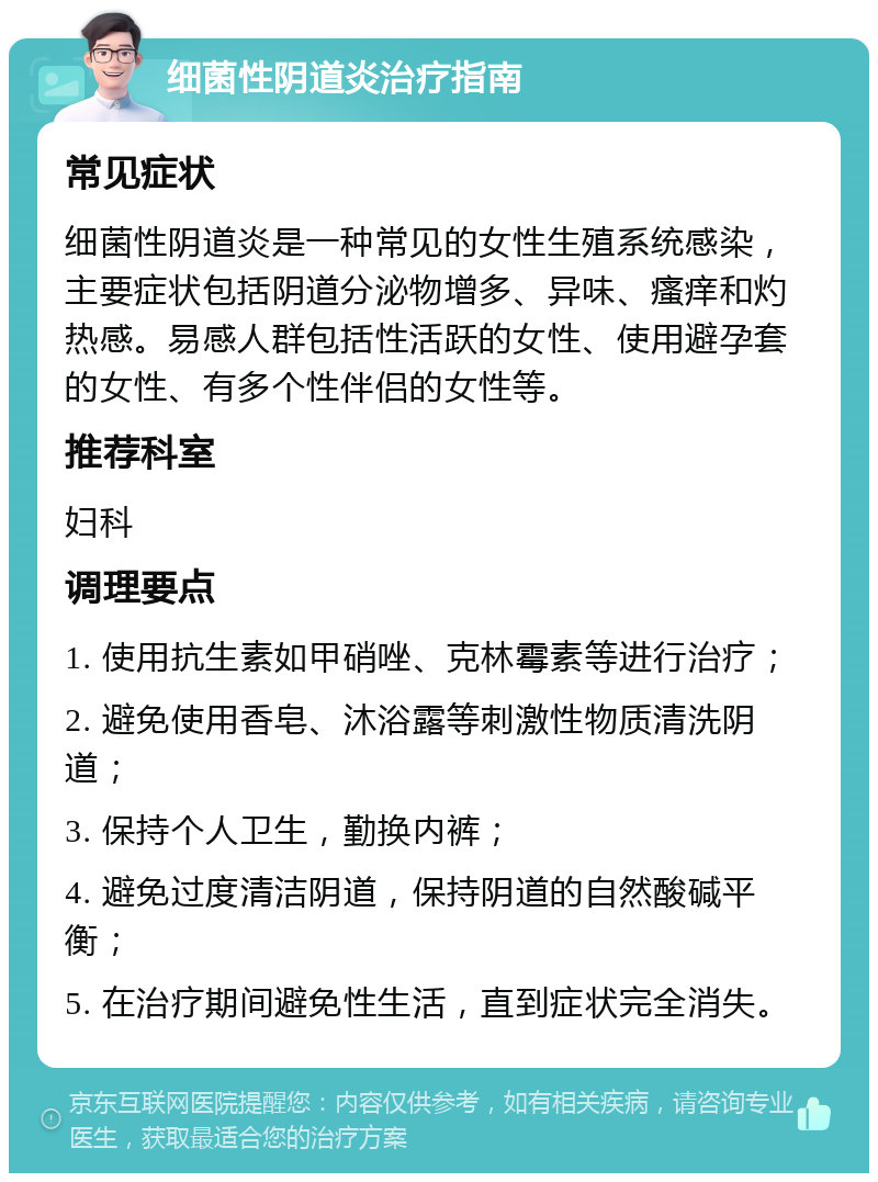 细菌性阴道炎治疗指南 常见症状 细菌性阴道炎是一种常见的女性生殖系统感染，主要症状包括阴道分泌物增多、异味、瘙痒和灼热感。易感人群包括性活跃的女性、使用避孕套的女性、有多个性伴侣的女性等。 推荐科室 妇科 调理要点 1. 使用抗生素如甲硝唑、克林霉素等进行治疗； 2. 避免使用香皂、沐浴露等刺激性物质清洗阴道； 3. 保持个人卫生，勤换内裤； 4. 避免过度清洁阴道，保持阴道的自然酸碱平衡； 5. 在治疗期间避免性生活，直到症状完全消失。