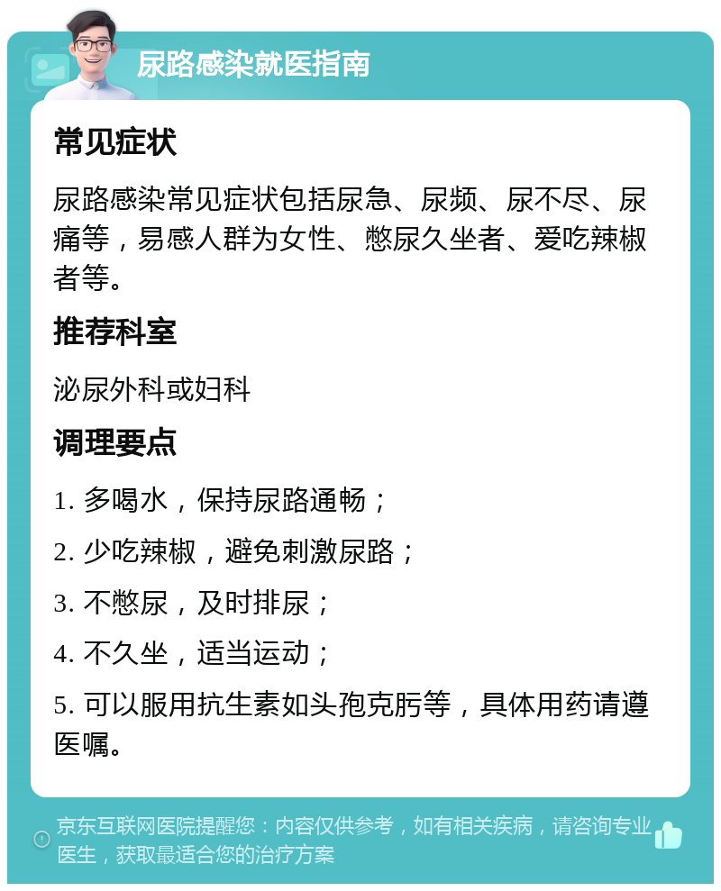 尿路感染就医指南 常见症状 尿路感染常见症状包括尿急、尿频、尿不尽、尿痛等，易感人群为女性、憋尿久坐者、爱吃辣椒者等。 推荐科室 泌尿外科或妇科 调理要点 1. 多喝水，保持尿路通畅； 2. 少吃辣椒，避免刺激尿路； 3. 不憋尿，及时排尿； 4. 不久坐，适当运动； 5. 可以服用抗生素如头孢克肟等，具体用药请遵医嘱。