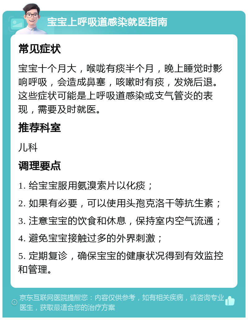 宝宝上呼吸道感染就医指南 常见症状 宝宝十个月大，喉咙有痰半个月，晚上睡觉时影响呼吸，会造成鼻塞，咳嗽时有痰，发烧后退。这些症状可能是上呼吸道感染或支气管炎的表现，需要及时就医。 推荐科室 儿科 调理要点 1. 给宝宝服用氨溴索片以化痰； 2. 如果有必要，可以使用头孢克洛干等抗生素； 3. 注意宝宝的饮食和休息，保持室内空气流通； 4. 避免宝宝接触过多的外界刺激； 5. 定期复诊，确保宝宝的健康状况得到有效监控和管理。