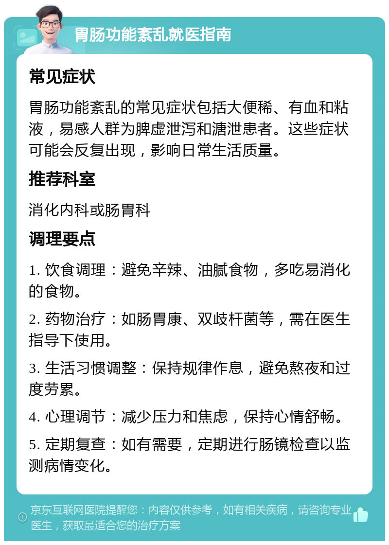 胃肠功能紊乱就医指南 常见症状 胃肠功能紊乱的常见症状包括大便稀、有血和粘液，易感人群为脾虚泄泻和溏泄患者。这些症状可能会反复出现，影响日常生活质量。 推荐科室 消化内科或肠胃科 调理要点 1. 饮食调理：避免辛辣、油腻食物，多吃易消化的食物。 2. 药物治疗：如肠胃康、双歧杆菌等，需在医生指导下使用。 3. 生活习惯调整：保持规律作息，避免熬夜和过度劳累。 4. 心理调节：减少压力和焦虑，保持心情舒畅。 5. 定期复查：如有需要，定期进行肠镜检查以监测病情变化。