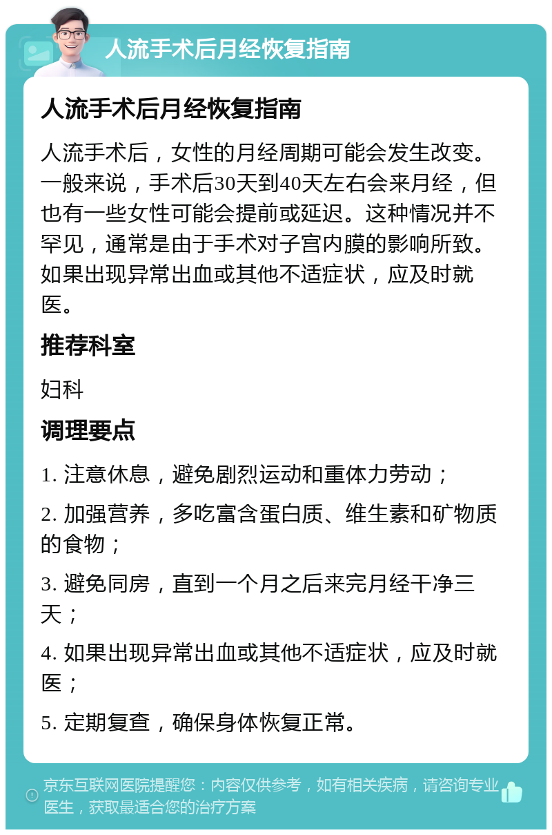 人流手术后月经恢复指南 人流手术后月经恢复指南 人流手术后，女性的月经周期可能会发生改变。一般来说，手术后30天到40天左右会来月经，但也有一些女性可能会提前或延迟。这种情况并不罕见，通常是由于手术对子宫内膜的影响所致。如果出现异常出血或其他不适症状，应及时就医。 推荐科室 妇科 调理要点 1. 注意休息，避免剧烈运动和重体力劳动； 2. 加强营养，多吃富含蛋白质、维生素和矿物质的食物； 3. 避免同房，直到一个月之后来完月经干净三天； 4. 如果出现异常出血或其他不适症状，应及时就医； 5. 定期复查，确保身体恢复正常。