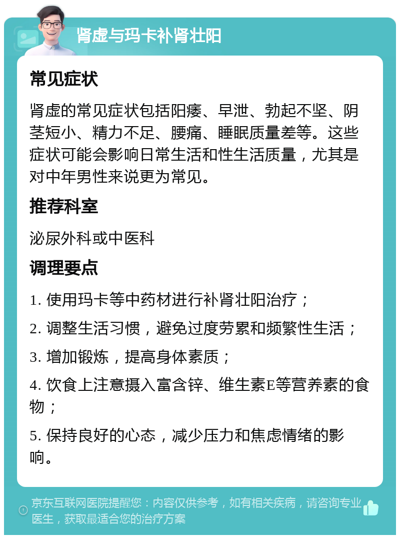 肾虚与玛卡补肾壮阳 常见症状 肾虚的常见症状包括阳痿、早泄、勃起不坚、阴茎短小、精力不足、腰痛、睡眠质量差等。这些症状可能会影响日常生活和性生活质量，尤其是对中年男性来说更为常见。 推荐科室 泌尿外科或中医科 调理要点 1. 使用玛卡等中药材进行补肾壮阳治疗； 2. 调整生活习惯，避免过度劳累和频繁性生活； 3. 增加锻炼，提高身体素质； 4. 饮食上注意摄入富含锌、维生素E等营养素的食物； 5. 保持良好的心态，减少压力和焦虑情绪的影响。