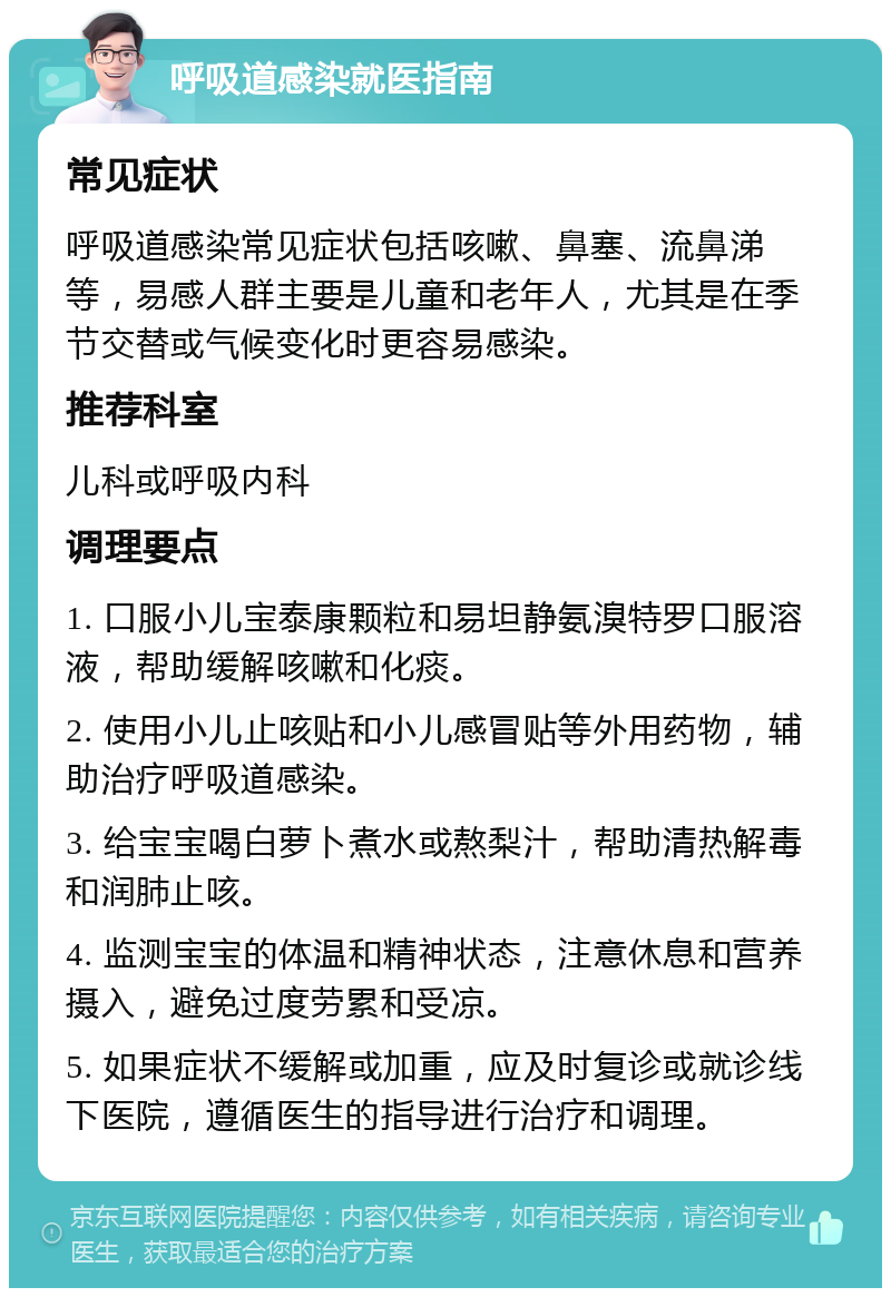 呼吸道感染就医指南 常见症状 呼吸道感染常见症状包括咳嗽、鼻塞、流鼻涕等，易感人群主要是儿童和老年人，尤其是在季节交替或气候变化时更容易感染。 推荐科室 儿科或呼吸内科 调理要点 1. 口服小儿宝泰康颗粒和易坦静氨溴特罗口服溶液，帮助缓解咳嗽和化痰。 2. 使用小儿止咳贴和小儿感冒贴等外用药物，辅助治疗呼吸道感染。 3. 给宝宝喝白萝卜煮水或熬梨汁，帮助清热解毒和润肺止咳。 4. 监测宝宝的体温和精神状态，注意休息和营养摄入，避免过度劳累和受凉。 5. 如果症状不缓解或加重，应及时复诊或就诊线下医院，遵循医生的指导进行治疗和调理。