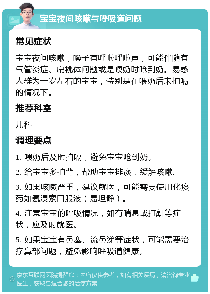 宝宝夜间咳嗽与呼吸道问题 常见症状 宝宝夜间咳嗽，嗓子有呼啦呼啦声，可能伴随有气管炎症、扁桃体问题或是喂奶时呛到奶。易感人群为一岁左右的宝宝，特别是在喂奶后未拍嗝的情况下。 推荐科室 儿科 调理要点 1. 喂奶后及时拍嗝，避免宝宝呛到奶。 2. 给宝宝多拍背，帮助宝宝排痰，缓解咳嗽。 3. 如果咳嗽严重，建议就医，可能需要使用化痰药如氨溴索口服液（易坦静）。 4. 注意宝宝的呼吸情况，如有喘息或打鼾等症状，应及时就医。 5. 如果宝宝有鼻塞、流鼻涕等症状，可能需要治疗鼻部问题，避免影响呼吸道健康。