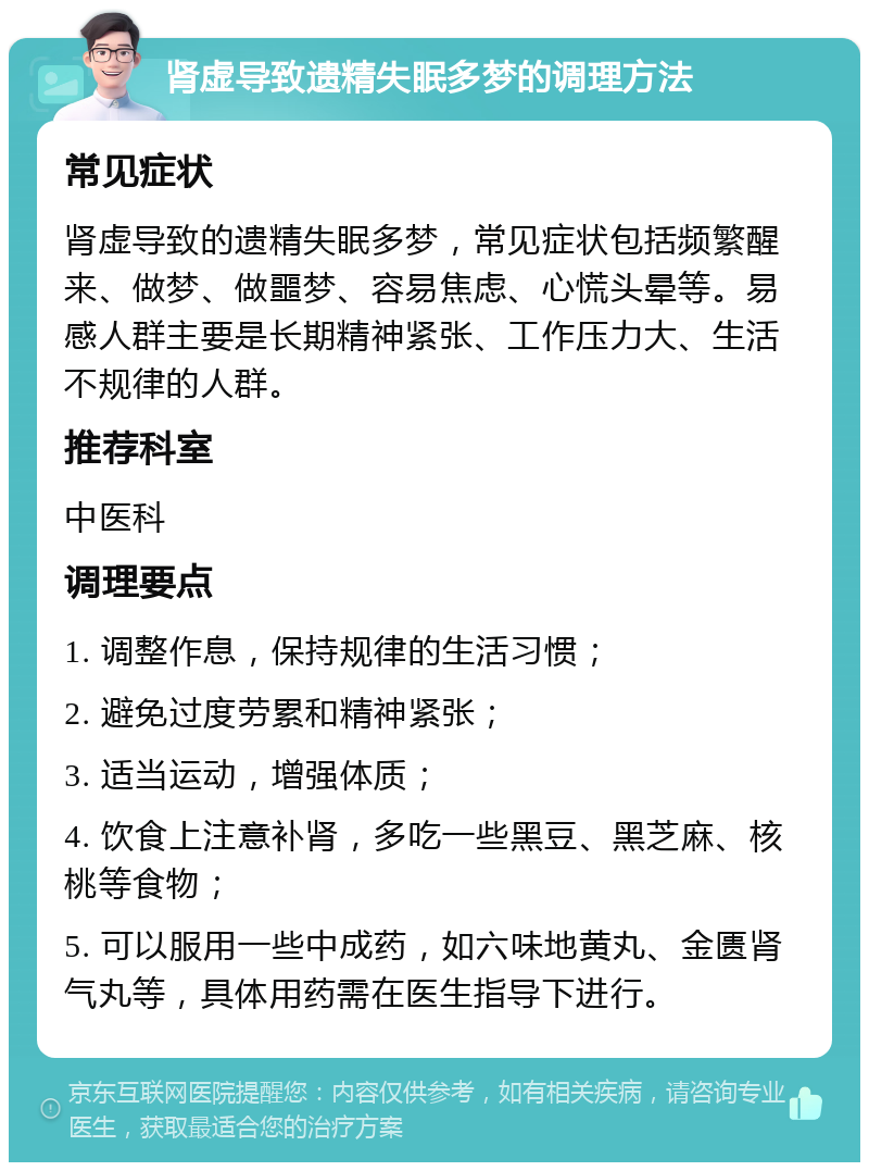 肾虚导致遗精失眠多梦的调理方法 常见症状 肾虚导致的遗精失眠多梦，常见症状包括频繁醒来、做梦、做噩梦、容易焦虑、心慌头晕等。易感人群主要是长期精神紧张、工作压力大、生活不规律的人群。 推荐科室 中医科 调理要点 1. 调整作息，保持规律的生活习惯； 2. 避免过度劳累和精神紧张； 3. 适当运动，增强体质； 4. 饮食上注意补肾，多吃一些黑豆、黑芝麻、核桃等食物； 5. 可以服用一些中成药，如六味地黄丸、金匮肾气丸等，具体用药需在医生指导下进行。