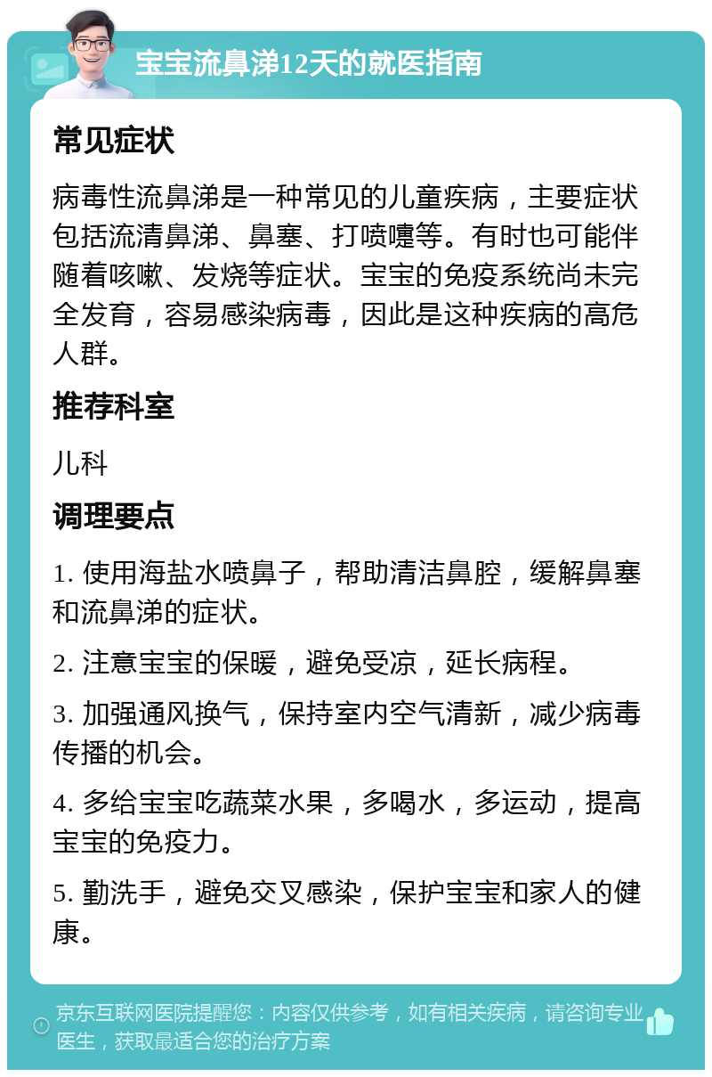 宝宝流鼻涕12天的就医指南 常见症状 病毒性流鼻涕是一种常见的儿童疾病，主要症状包括流清鼻涕、鼻塞、打喷嚏等。有时也可能伴随着咳嗽、发烧等症状。宝宝的免疫系统尚未完全发育，容易感染病毒，因此是这种疾病的高危人群。 推荐科室 儿科 调理要点 1. 使用海盐水喷鼻子，帮助清洁鼻腔，缓解鼻塞和流鼻涕的症状。 2. 注意宝宝的保暖，避免受凉，延长病程。 3. 加强通风换气，保持室内空气清新，减少病毒传播的机会。 4. 多给宝宝吃蔬菜水果，多喝水，多运动，提高宝宝的免疫力。 5. 勤洗手，避免交叉感染，保护宝宝和家人的健康。