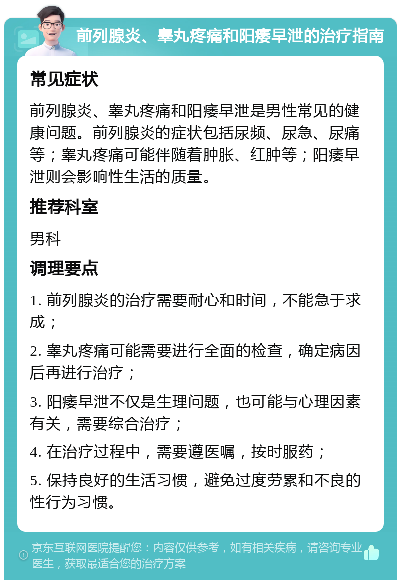 前列腺炎、睾丸疼痛和阳痿早泄的治疗指南 常见症状 前列腺炎、睾丸疼痛和阳痿早泄是男性常见的健康问题。前列腺炎的症状包括尿频、尿急、尿痛等；睾丸疼痛可能伴随着肿胀、红肿等；阳痿早泄则会影响性生活的质量。 推荐科室 男科 调理要点 1. 前列腺炎的治疗需要耐心和时间，不能急于求成； 2. 睾丸疼痛可能需要进行全面的检查，确定病因后再进行治疗； 3. 阳痿早泄不仅是生理问题，也可能与心理因素有关，需要综合治疗； 4. 在治疗过程中，需要遵医嘱，按时服药； 5. 保持良好的生活习惯，避免过度劳累和不良的性行为习惯。