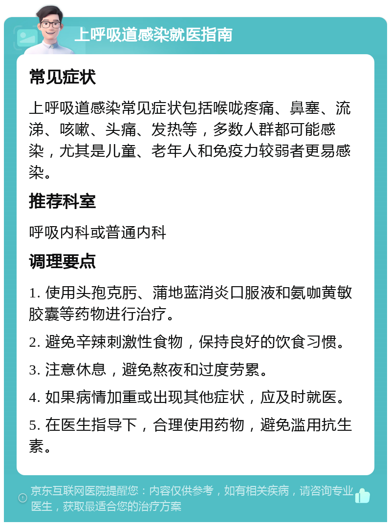 上呼吸道感染就医指南 常见症状 上呼吸道感染常见症状包括喉咙疼痛、鼻塞、流涕、咳嗽、头痛、发热等，多数人群都可能感染，尤其是儿童、老年人和免疫力较弱者更易感染。 推荐科室 呼吸内科或普通内科 调理要点 1. 使用头孢克肟、蒲地蓝消炎口服液和氨咖黄敏胶囊等药物进行治疗。 2. 避免辛辣刺激性食物，保持良好的饮食习惯。 3. 注意休息，避免熬夜和过度劳累。 4. 如果病情加重或出现其他症状，应及时就医。 5. 在医生指导下，合理使用药物，避免滥用抗生素。