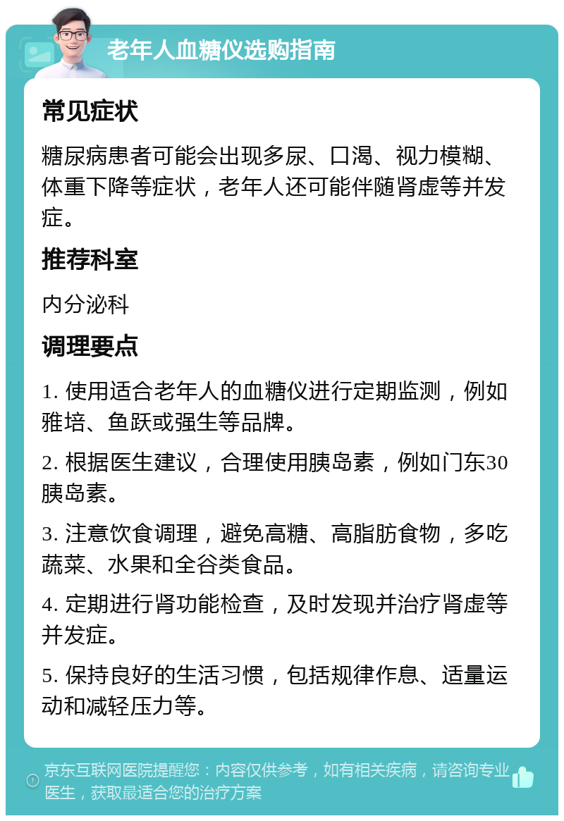 老年人血糖仪选购指南 常见症状 糖尿病患者可能会出现多尿、口渴、视力模糊、体重下降等症状，老年人还可能伴随肾虚等并发症。 推荐科室 内分泌科 调理要点 1. 使用适合老年人的血糖仪进行定期监测，例如雅培、鱼跃或强生等品牌。 2. 根据医生建议，合理使用胰岛素，例如门东30胰岛素。 3. 注意饮食调理，避免高糖、高脂肪食物，多吃蔬菜、水果和全谷类食品。 4. 定期进行肾功能检查，及时发现并治疗肾虚等并发症。 5. 保持良好的生活习惯，包括规律作息、适量运动和减轻压力等。