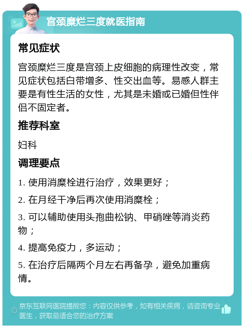 宫颈糜烂三度就医指南 常见症状 宫颈糜烂三度是宫颈上皮细胞的病理性改变，常见症状包括白带增多、性交出血等。易感人群主要是有性生活的女性，尤其是未婚或已婚但性伴侣不固定者。 推荐科室 妇科 调理要点 1. 使用消糜栓进行治疗，效果更好； 2. 在月经干净后再次使用消糜栓； 3. 可以辅助使用头孢曲松钠、甲硝唑等消炎药物； 4. 提高免疫力，多运动； 5. 在治疗后隔两个月左右再备孕，避免加重病情。