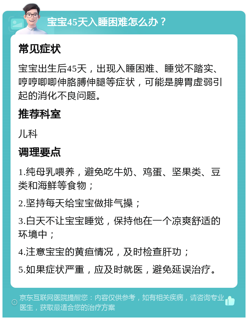 宝宝45天入睡困难怎么办？ 常见症状 宝宝出生后45天，出现入睡困难、睡觉不踏实、哼哼唧唧伸胳膊伸腿等症状，可能是脾胃虚弱引起的消化不良问题。 推荐科室 儿科 调理要点 1.纯母乳喂养，避免吃牛奶、鸡蛋、坚果类、豆类和海鲜等食物； 2.坚持每天给宝宝做排气操； 3.白天不让宝宝睡觉，保持他在一个凉爽舒适的环境中； 4.注意宝宝的黄疸情况，及时检查肝功； 5.如果症状严重，应及时就医，避免延误治疗。