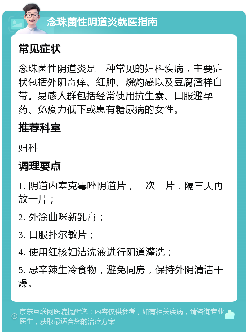 念珠菌性阴道炎就医指南 常见症状 念珠菌性阴道炎是一种常见的妇科疾病，主要症状包括外阴奇痒、红肿、烧灼感以及豆腐渣样白带。易感人群包括经常使用抗生素、口服避孕药、免疫力低下或患有糖尿病的女性。 推荐科室 妇科 调理要点 1. 阴道内塞克霉唑阴道片，一次一片，隔三天再放一片； 2. 外涂曲咪新乳膏； 3. 口服扑尔敏片； 4. 使用红核妇洁洗液进行阴道灌洗； 5. 忌辛辣生冷食物，避免同房，保持外阴清洁干燥。