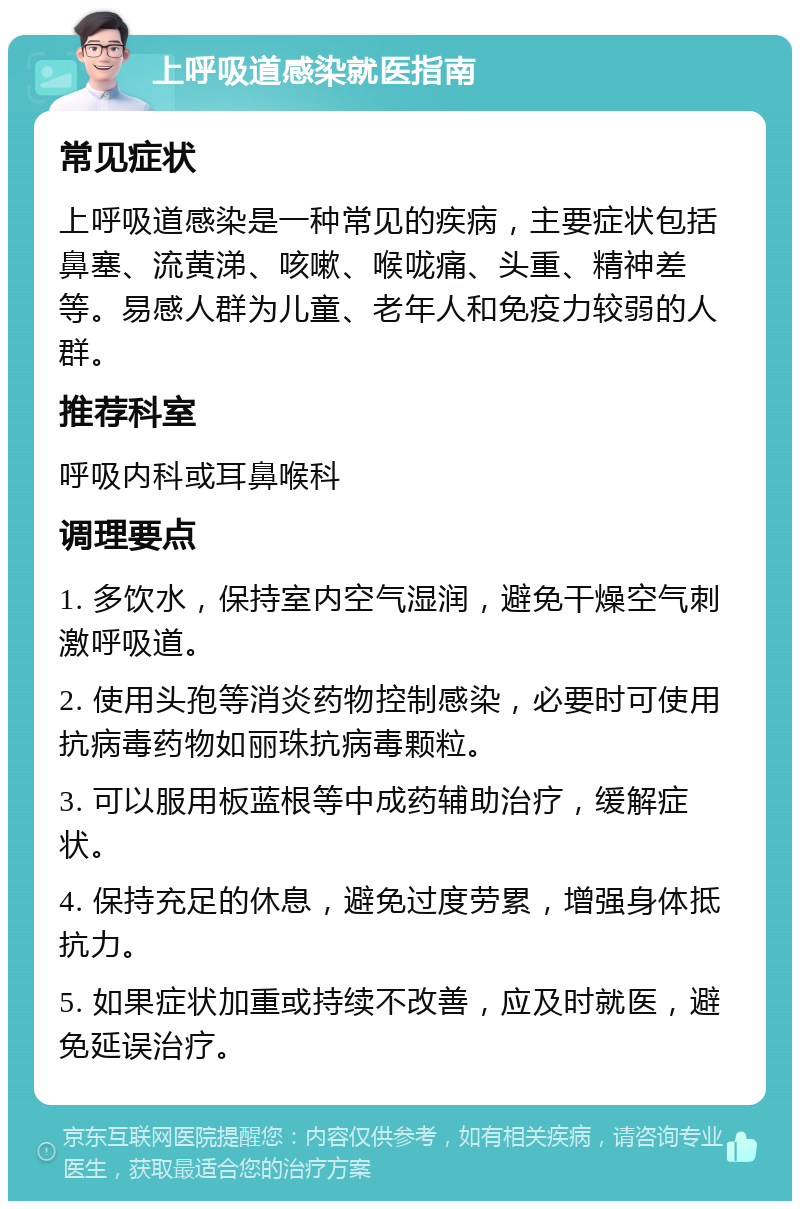 上呼吸道感染就医指南 常见症状 上呼吸道感染是一种常见的疾病，主要症状包括鼻塞、流黄涕、咳嗽、喉咙痛、头重、精神差等。易感人群为儿童、老年人和免疫力较弱的人群。 推荐科室 呼吸内科或耳鼻喉科 调理要点 1. 多饮水，保持室内空气湿润，避免干燥空气刺激呼吸道。 2. 使用头孢等消炎药物控制感染，必要时可使用抗病毒药物如丽珠抗病毒颗粒。 3. 可以服用板蓝根等中成药辅助治疗，缓解症状。 4. 保持充足的休息，避免过度劳累，增强身体抵抗力。 5. 如果症状加重或持续不改善，应及时就医，避免延误治疗。