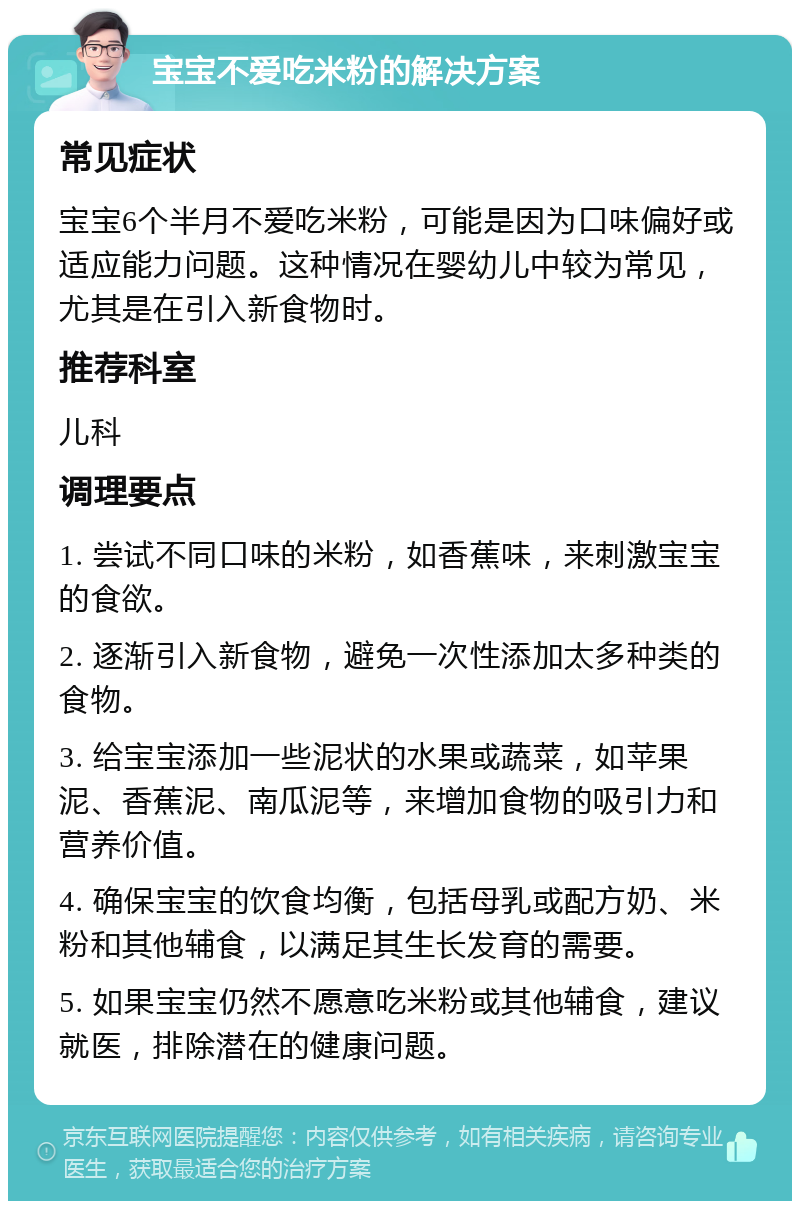 宝宝不爱吃米粉的解决方案 常见症状 宝宝6个半月不爱吃米粉，可能是因为口味偏好或适应能力问题。这种情况在婴幼儿中较为常见，尤其是在引入新食物时。 推荐科室 儿科 调理要点 1. 尝试不同口味的米粉，如香蕉味，来刺激宝宝的食欲。 2. 逐渐引入新食物，避免一次性添加太多种类的食物。 3. 给宝宝添加一些泥状的水果或蔬菜，如苹果泥、香蕉泥、南瓜泥等，来增加食物的吸引力和营养价值。 4. 确保宝宝的饮食均衡，包括母乳或配方奶、米粉和其他辅食，以满足其生长发育的需要。 5. 如果宝宝仍然不愿意吃米粉或其他辅食，建议就医，排除潜在的健康问题。