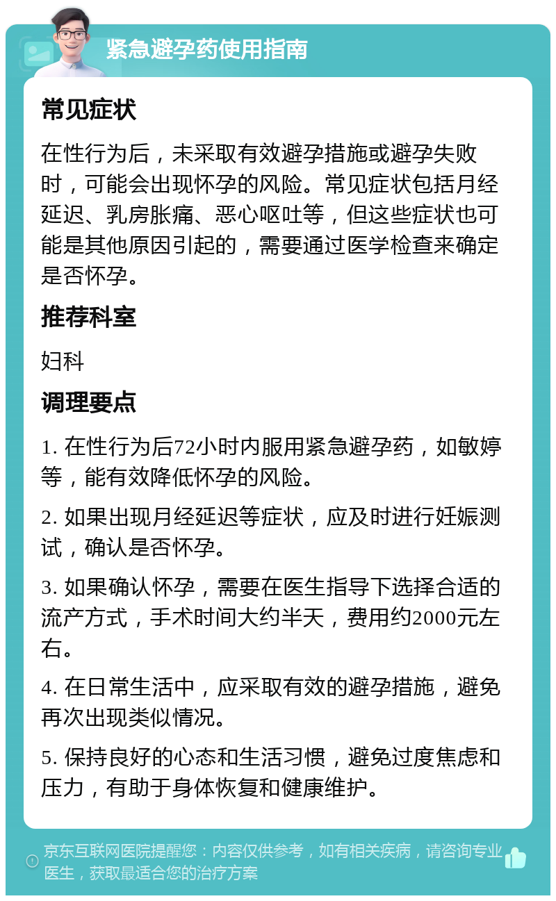 紧急避孕药使用指南 常见症状 在性行为后，未采取有效避孕措施或避孕失败时，可能会出现怀孕的风险。常见症状包括月经延迟、乳房胀痛、恶心呕吐等，但这些症状也可能是其他原因引起的，需要通过医学检查来确定是否怀孕。 推荐科室 妇科 调理要点 1. 在性行为后72小时内服用紧急避孕药，如敏婷等，能有效降低怀孕的风险。 2. 如果出现月经延迟等症状，应及时进行妊娠测试，确认是否怀孕。 3. 如果确认怀孕，需要在医生指导下选择合适的流产方式，手术时间大约半天，费用约2000元左右。 4. 在日常生活中，应采取有效的避孕措施，避免再次出现类似情况。 5. 保持良好的心态和生活习惯，避免过度焦虑和压力，有助于身体恢复和健康维护。