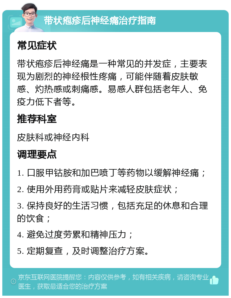 带状疱疹后神经痛治疗指南 常见症状 带状疱疹后神经痛是一种常见的并发症，主要表现为剧烈的神经根性疼痛，可能伴随着皮肤敏感、灼热感或刺痛感。易感人群包括老年人、免疫力低下者等。 推荐科室 皮肤科或神经内科 调理要点 1. 口服甲钴胺和加巴喷丁等药物以缓解神经痛； 2. 使用外用药膏或贴片来减轻皮肤症状； 3. 保持良好的生活习惯，包括充足的休息和合理的饮食； 4. 避免过度劳累和精神压力； 5. 定期复查，及时调整治疗方案。