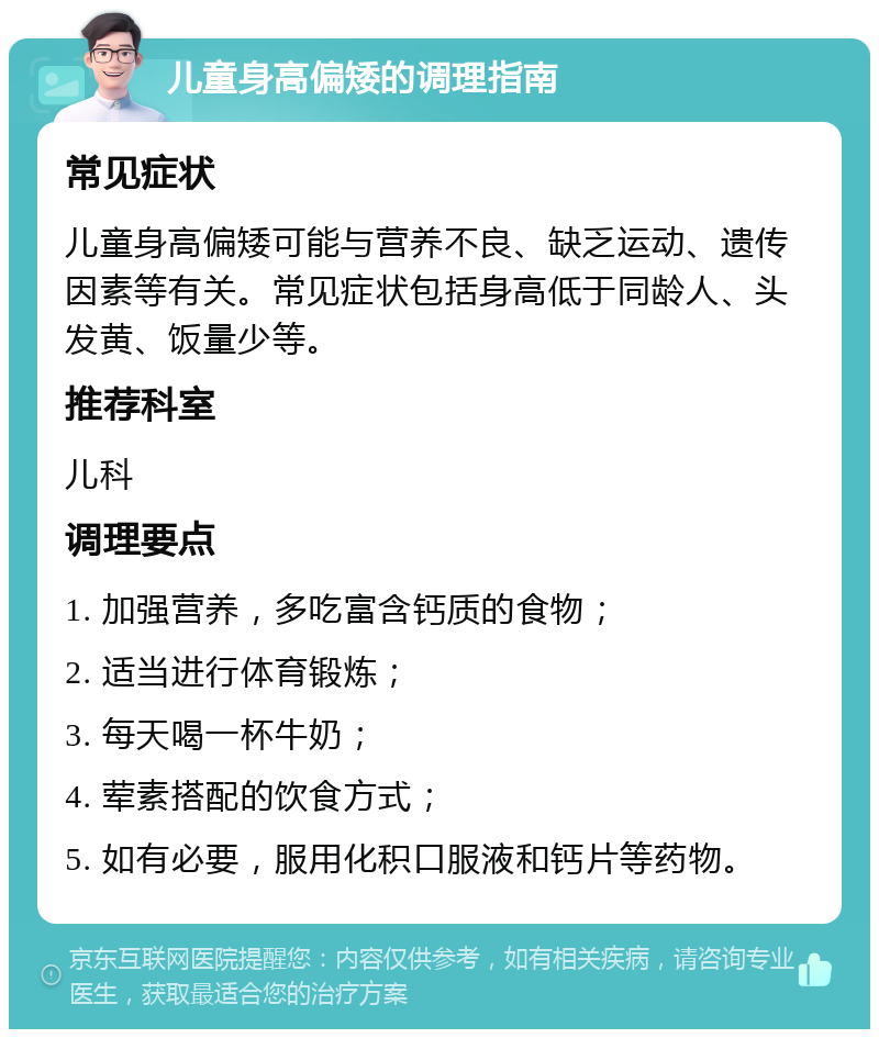 儿童身高偏矮的调理指南 常见症状 儿童身高偏矮可能与营养不良、缺乏运动、遗传因素等有关。常见症状包括身高低于同龄人、头发黄、饭量少等。 推荐科室 儿科 调理要点 1. 加强营养，多吃富含钙质的食物； 2. 适当进行体育锻炼； 3. 每天喝一杯牛奶； 4. 荤素搭配的饮食方式； 5. 如有必要，服用化积口服液和钙片等药物。