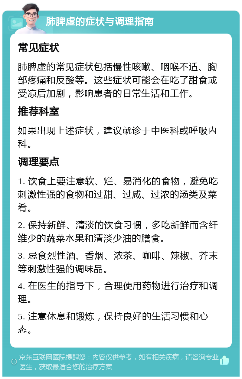 肺脾虚的症状与调理指南 常见症状 肺脾虚的常见症状包括慢性咳嗽、咽喉不适、胸部疼痛和反酸等。这些症状可能会在吃了甜食或受凉后加剧，影响患者的日常生活和工作。 推荐科室 如果出现上述症状，建议就诊于中医科或呼吸内科。 调理要点 1. 饮食上要注意软、烂、易消化的食物，避免吃刺激性强的食物和过甜、过咸、过浓的汤类及菜肴。 2. 保持新鲜、清淡的饮食习惯，多吃新鲜而含纤维少的蔬菜水果和清淡少油的膳食。 3. 忌食烈性酒、香烟、浓茶、咖啡、辣椒、芥末等刺激性强的调味品。 4. 在医生的指导下，合理使用药物进行治疗和调理。 5. 注意休息和锻炼，保持良好的生活习惯和心态。