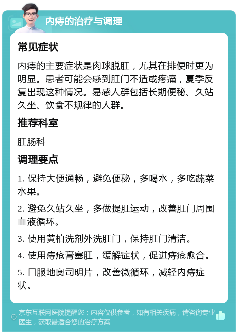 内痔的治疗与调理 常见症状 内痔的主要症状是肉球脱肛，尤其在排便时更为明显。患者可能会感到肛门不适或疼痛，夏季反复出现这种情况。易感人群包括长期便秘、久站久坐、饮食不规律的人群。 推荐科室 肛肠科 调理要点 1. 保持大便通畅，避免便秘，多喝水，多吃蔬菜水果。 2. 避免久站久坐，多做提肛运动，改善肛门周围血液循环。 3. 使用黄柏洗剂外洗肛门，保持肛门清洁。 4. 使用痔疮膏塞肛，缓解症状，促进痔疮愈合。 5. 口服地奥司明片，改善微循环，减轻内痔症状。