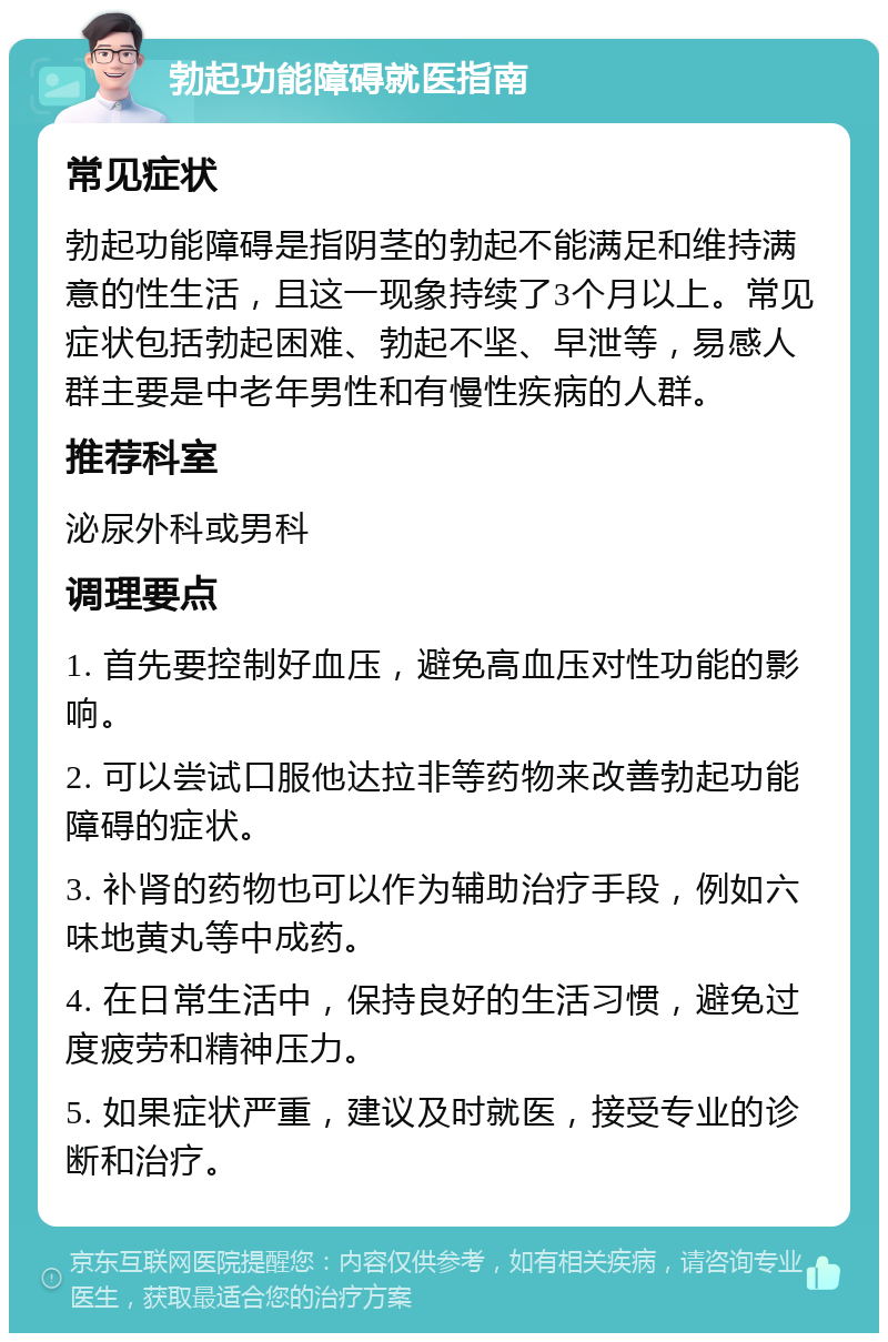 勃起功能障碍就医指南 常见症状 勃起功能障碍是指阴茎的勃起不能满足和维持满意的性生活，且这一现象持续了3个月以上。常见症状包括勃起困难、勃起不坚、早泄等，易感人群主要是中老年男性和有慢性疾病的人群。 推荐科室 泌尿外科或男科 调理要点 1. 首先要控制好血压，避免高血压对性功能的影响。 2. 可以尝试口服他达拉非等药物来改善勃起功能障碍的症状。 3. 补肾的药物也可以作为辅助治疗手段，例如六味地黄丸等中成药。 4. 在日常生活中，保持良好的生活习惯，避免过度疲劳和精神压力。 5. 如果症状严重，建议及时就医，接受专业的诊断和治疗。