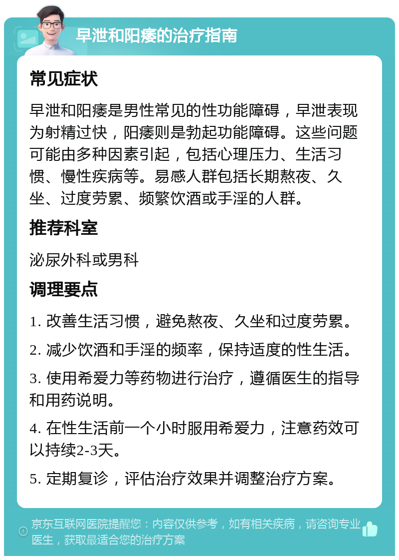 早泄和阳痿的治疗指南 常见症状 早泄和阳痿是男性常见的性功能障碍，早泄表现为射精过快，阳痿则是勃起功能障碍。这些问题可能由多种因素引起，包括心理压力、生活习惯、慢性疾病等。易感人群包括长期熬夜、久坐、过度劳累、频繁饮酒或手淫的人群。 推荐科室 泌尿外科或男科 调理要点 1. 改善生活习惯，避免熬夜、久坐和过度劳累。 2. 减少饮酒和手淫的频率，保持适度的性生活。 3. 使用希爱力等药物进行治疗，遵循医生的指导和用药说明。 4. 在性生活前一个小时服用希爱力，注意药效可以持续2-3天。 5. 定期复诊，评估治疗效果并调整治疗方案。