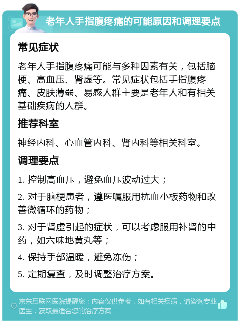 老年人手指腹疼痛的可能原因和调理要点 常见症状 老年人手指腹疼痛可能与多种因素有关，包括脑梗、高血压、肾虚等。常见症状包括手指腹疼痛、皮肤薄弱、易感人群主要是老年人和有相关基础疾病的人群。 推荐科室 神经内科、心血管内科、肾内科等相关科室。 调理要点 1. 控制高血压，避免血压波动过大； 2. 对于脑梗患者，遵医嘱服用抗血小板药物和改善微循环的药物； 3. 对于肾虚引起的症状，可以考虑服用补肾的中药，如六味地黄丸等； 4. 保持手部温暖，避免冻伤； 5. 定期复查，及时调整治疗方案。