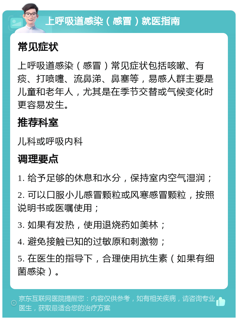 上呼吸道感染（感冒）就医指南 常见症状 上呼吸道感染（感冒）常见症状包括咳嗽、有痰、打喷嚏、流鼻涕、鼻塞等，易感人群主要是儿童和老年人，尤其是在季节交替或气候变化时更容易发生。 推荐科室 儿科或呼吸内科 调理要点 1. 给予足够的休息和水分，保持室内空气湿润； 2. 可以口服小儿感冒颗粒或风寒感冒颗粒，按照说明书或医嘱使用； 3. 如果有发热，使用退烧药如美林； 4. 避免接触已知的过敏原和刺激物； 5. 在医生的指导下，合理使用抗生素（如果有细菌感染）。