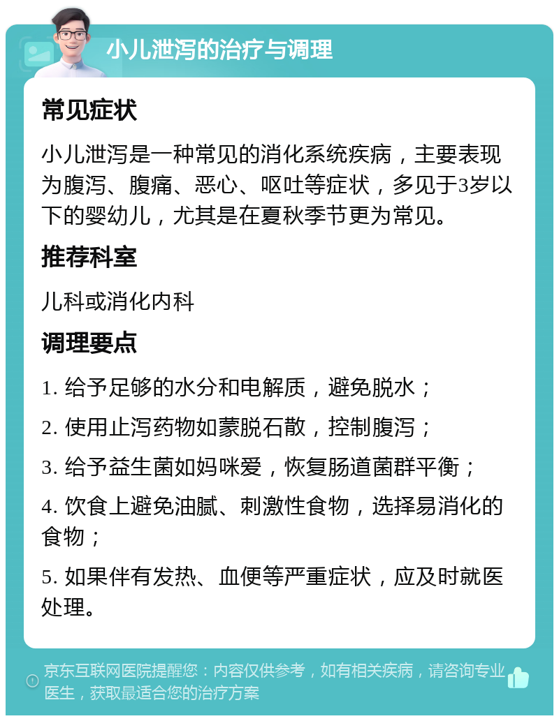 小儿泄泻的治疗与调理 常见症状 小儿泄泻是一种常见的消化系统疾病，主要表现为腹泻、腹痛、恶心、呕吐等症状，多见于3岁以下的婴幼儿，尤其是在夏秋季节更为常见。 推荐科室 儿科或消化内科 调理要点 1. 给予足够的水分和电解质，避免脱水； 2. 使用止泻药物如蒙脱石散，控制腹泻； 3. 给予益生菌如妈咪爱，恢复肠道菌群平衡； 4. 饮食上避免油腻、刺激性食物，选择易消化的食物； 5. 如果伴有发热、血便等严重症状，应及时就医处理。