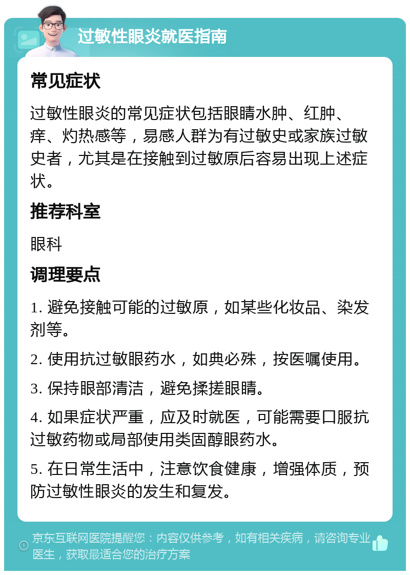 过敏性眼炎就医指南 常见症状 过敏性眼炎的常见症状包括眼睛水肿、红肿、痒、灼热感等，易感人群为有过敏史或家族过敏史者，尤其是在接触到过敏原后容易出现上述症状。 推荐科室 眼科 调理要点 1. 避免接触可能的过敏原，如某些化妆品、染发剂等。 2. 使用抗过敏眼药水，如典必殊，按医嘱使用。 3. 保持眼部清洁，避免揉搓眼睛。 4. 如果症状严重，应及时就医，可能需要口服抗过敏药物或局部使用类固醇眼药水。 5. 在日常生活中，注意饮食健康，增强体质，预防过敏性眼炎的发生和复发。